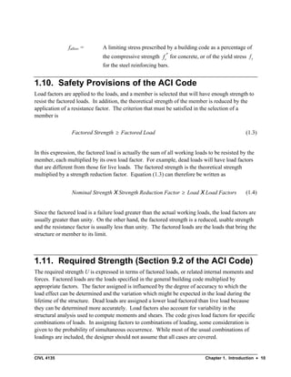 CIVL 4135 Chapter 1. Introduction • 10
fallow = A limiting stress prescribed by a building code as a percentage of
the compressive strength c
f ′ for concrete, or of the yield stress y
f
for the steel reinforcing bars.
1.10. Safety Provisions of the ACI Code
Load factors are applied to the loads, and a member is selected that will have enough strength to
resist the factored loads. In addition, the theoretical strength of the member is reduced by the
application of a resistance factor. The criterion that must be satisfied in the selection of a
member is
Factored Strength ≥ Factored Load (1.3)
In this expression, the factored load is actually the sum of all working loads to be resisted by the
member, each multiplied by its own load factor. For example, dead loads will have load factors
that are different from those for live loads. The factored strength is the theoretical strength
multiplied by a strength reduction factor. Equation (1.3) can therefore be written as
Nominal Strength X Strength Reduction Factor ≥ Load X Load Factors (1.4)
Since the factored load is a failure load greater than the actual working loads, the load factors are
usually greater than unity. On the other hand, the factored strength is a reduced, usable strength
and the resistance factor is usually less than unity. The factored loads are the loads that bring the
structure or member to its limit.
1.11. Required Strength (Section 9.2 of the ACI Code)
The required strength U is expressed in terms of factored loads, or related internal moments and
forces. Factored loads are the loads specified in the general building code multiplied by
appropriate factors. The factor assigned is influenced by the degree of accuracy to which the
load effect can be determined and the variation which might be expected in the load during the
lifetime of the structure. Dead loads are assigned a lower load factored than live load because
they can be determined more accurately. Load factors also account for variability in the
structural analysis used to compute moments and shears. The code gives load factors for specific
combinations of loads. In assigning factors to combinations of loading, some consideration is
given to the probability of simultaneous occurrence. While most of the usual combinations of
loadings are included, the designer should not assume that all cases are covered.
 