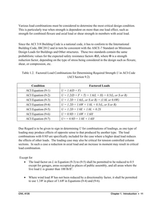 CIVL 4135 Chapter 1. Introduction • 11
Various load combinations must be considered to determine the most critical design condition.
This is particularly true when strength is dependent on more than one load effect, such as
strength for combined flexure and axial load or shear strength in members with axial load.
Since the ACI 318 Building Code is a national code, it has to conform to the International
Building Code, IBC2012 and in turn be consistent with the ASCE-7 Standard on Minimum
Design Loads for Buildings and Other structures. These two standards contain the same
probabilistic values for the expected safety resistance factors ΦiRn where Φ is a strength
reduction factor, depending on the type of stress being considered in the design such as flexure,
shear, or compression, etc.
Table 1.2. Factored Load Combinations for Determining Required Strength U in ACI Code
(ACI Section 9.2)
Condition Factored Loads
ACI Equation (9-1) U = 1.4(D + F)
ACI Equation (9-2) U = 1.2(D + F + T) + 1.6(L + H) + 0.5(Lr or S or R)
ACI Equation (9-3) U = 1.2D + 1.6(Lr or S or R) + (1.0L or 0.8W)
ACI Equation (9-4) U = 1.2D + 1.6W + 1.0L + 0.5(Lr or S or R)
ACI Equation (9-5) U = 1.2D + 1.0E + 1.0L + 0.2S
ACI Equation (9-6) U = 0.9D + 1.6W + 1.6H
ACI Equation (9-7) U= = 0.9D + 1.0E + 1.6H
Due Regard is to be given to sign in determining U for combinations of loadings, as one type of
loading may produce effects of opposite sense to that produced by another type. The load
combinations with 0.9D are specifically included for the case where a higher dead load reduces
the effects of other loads. The loading case may also be critical for tension controlled column
sections. In such a case a reduction in axial load and an increase in moment may result in critical
load combination.
Except for
• The load factor on L in Equation (9-3) to (9-5) shall be permitted to be reduced to 0.5
except for garages, areas occupied as places of public assembly, and all areas where the
live load L is greater than 100 lb/ft2
.
• Where wind load W has not been reduced by a directionality factor, it shall be permitted
to use 1.3W in place of 1.6W in Equations (9-4) and (9-6).
 