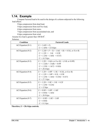 CIVL 4135 Chapter 1. Introduction • 15
1.14. Example
Compute Factored load to be used in the design of a column subjected to the following
load effects:
9 kips compression from dead load,
5 kips compression from roof live load,
6 kips compression from snow,
7 kips compression from accumulated rain, and
8 kips compression from wind.
Assume live load is greater than 100 lb/ft2
.
Solution:
Condition Factored Loads
ACI Equation (9-1) U = 1.4(D + F)
U = 1.4(9) = 12.6 kips
ACI Equation (9-2) U = 1.2(D + F + T) + 1.6(L + H) + 0.5(Lr or S or R)
U = 1.2D + 1.6L + 0.5R
U = 1.2(9) + 1.6(0) + 0.5(7)
U = 14.3 kips
ACI Equation (9-3) U = 1.2D + 1.6(Lr or S or R) + (1.0L or 0.8W)
U = 1.2(D) + 1.6(R) + 0.8W
U = 1.2(9) + 1.6(7) + 0.8(8)
U = 28.4 kips
ACI Equation (9-4) U = 1.2D + 1.6W + 1.0L + 0.5(Lr or S or R)
U = 1.2D + 1.6W + 0.5L + 0.5R
U = 1.2(9) + 1.6(8) + 0.5(0) + 0.5(7)
U = 27.1 kips
ACI Equation (9-5) U = 1.2D + 1.0E + 1.0L + 0.2S
U = 1.2(9) + 0.2(6)
U = 12 kips
ACI Equation (9-6) U = 0.9D + 1.6W + 1.6H
U = 0.9(9) + 1.6(8)
U = 20.9 kips
ACI Equation (9-7) U= = 0.9D + 1.0E + 1.6H
U = 0.9(9)
U = 8.1 kips
Therefore, U = 28.4 kips controls.
 
