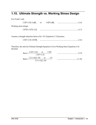 CIVL 4135 Chapter 1. Introduction • 16
1.15. Ultimate Strength vs. Working Stress Design
For D and L only
1.2 1.6 1.4
n n
D L R or D R
φ φ
+ ≤ ≤ ............................................(1.6)
Working stress design
1.67 1.67 n
D L R
+ ≤ .................................................................................(1.7)
Assume a strength reduction factor of φ= 0.9, Equation (1.7) becomes:
1.5 1.5 0.9 n
D L R
+ ≤ .................................................................................(1.8)
Therefore, the ratio for Ultimate Strength Equation (1.6) to Working Stress Equation (1.8)
becomes
1.2 1.6 1.4
1.5 1.5
D L or D
Ratio
D L
+
=
+
............................................(1.9)
1.2 1.6( / ) 1.4
1.5 1.5( / )
L D or
Ratio
L D
+
=
+
..........................................(1.10)
 