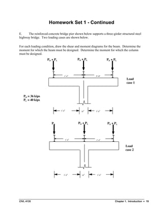 CIVL 4135 Chapter 1. Introduction • 19
Homework Set 1 - Continued
E. The reinforced concrete bridge pier shown below supports a three-girder structural steel
highway bridge. Two loading cases are shown below.
For each loading condition, draw the shear and moment diagrams for the beam. Determine the
moment for which the beam must be designed. Determine the moment for which the column
must be designed.
5’-0”
18”
	
  
5’-9”
5’-9”
PD + PL PD + PL PD + PL
5’-9”
5’-9”
PD PD + PL PD + PL
Load
case 1
Load
case 2
PD = 36 kips
PL = 40 kips
18”
5’-0”
5’-0”
5’-0”
 