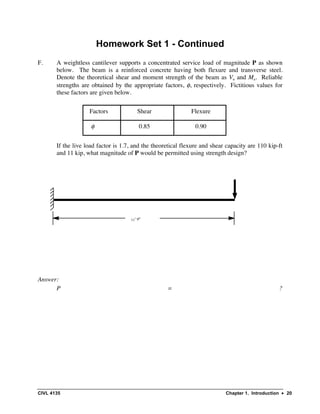 CIVL 4135 Chapter 1. Introduction • 20
Homework Set 1 - Continued
F. A weightless cantilever supports a concentrated service load of magnitude P as shown
below. The beam is a reinforced concrete having both flexure and transverse steel.
Denote the theoretical shear and moment strength of the beam as Vn and Mn. Reliable
strengths are obtained by the appropriate factors, φ, respectively. Fictitious values for
these factors are given below.
If the live load factor is 1.7, and the theoretical flexure and shear capacity are 110 kip-ft
and 11 kip, what magnitude of P would be permitted using strength design?
Answer:
P = ?
Factors Shear Flexure
φ 0.85 0.90
11’ 9”
 