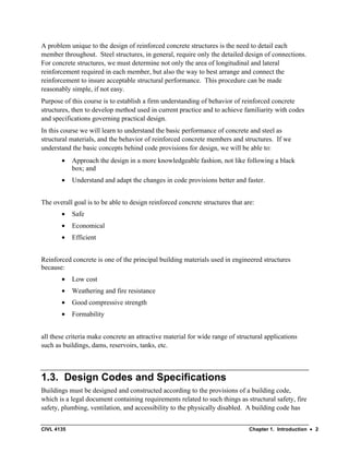 CIVL 4135 Chapter 1. Introduction • 2
A problem unique to the design of reinforced concrete structures is the need to detail each
member throughout. Steel structures, in general, require only the detailed design of connections.
For concrete structures, we must determine not only the area of longitudinal and lateral
reinforcement required in each member, but also the way to best arrange and connect the
reinforcement to insure acceptable structural performance. This procedure can be made
reasonably simple, if not easy.
Purpose of this course is to establish a firm understanding of behavior of reinforced concrete
structures, then to develop method used in current practice and to achieve familiarity with codes
and specifications governing practical design.
In this course we will learn to understand the basic performance of concrete and steel as
structural materials, and the behavior of reinforced concrete members and structures. If we
understand the basic concepts behind code provisions for design, we will be able to:
• Approach the design in a more knowledgeable fashion, not like following a black
box; and
• Understand and adapt the changes in code provisions better and faster.
The overall goal is to be able to design reinforced concrete structures that are:
• Safe
• Economical
• Efficient
Reinforced concrete is one of the principal building materials used in engineered structures
because:
• Low cost
• Weathering and fire resistance
• Good compressive strength
• Formability
all these criteria make concrete an attractive material for wide range of structural applications
such as buildings, dams, reservoirs, tanks, etc.
1.3. Design Codes and Specifications
Buildings must be designed and constructed according to the provisions of a building code,
which is a legal document containing requirements related to such things as structural safety, fire
safety, plumbing, ventilation, and accessibility to the physically disabled. A building code has
 