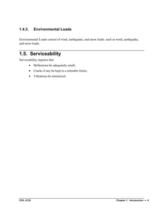 CIVL 4135 Chapter 1. Introduction • 4
1.4.3. Environmental Loads
Environmental Loads consist of wind, earthquake, and snow loads. such as wind, earthquake,
and snow loads.
1.5. Serviceability
Serviceability requires that
• Deflections be adequately small;
• Cracks if any be kept to a tolerable limits;
• Vibrations be minimized.
 