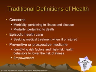 Traditional Definitions of Health Concerns Morbidity: pertaining to illness and disease Mortality: pertaining to death Episodic health care Seeking medical treatment when ill or injured Preventive or prospective medicine Identifying risk factors and high-risk health behaviors to lower the risk of illness Empowerment 