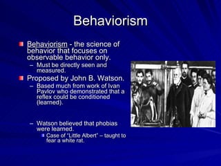 Behaviorism
Behaviorism - the science of
behavior that focuses on
observable behavior only.
– Must be directly seen and
  measured.
Proposed by John B. Watson.
– Based much from work of Ivan
  Pavlov who demonstrated that a
  reflex could be conditioned
  (learned).


– Watson believed that phobias
  were learned.
     Case of “Little Albert” – taught to
     fear a white rat.
 