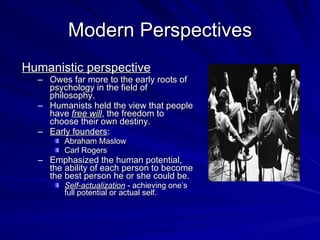 Modern Perspectives
Humanistic perspective
  – Owes far more to the early roots of
    psychology in the field of
    philosophy.
  – Humanists held the view that people
    have free will, the freedom to
    choose their own destiny.
  – Early founders:
        Abraham Maslow
        Carl Rogers
  – Emphasized the human potential,
    the ability of each person to become
    the best person he or she could be.
        Self-actualization - achieving one’s
        full potential or actual self.
 