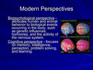 Modern Perspectives
Biopsychological perspective -
  attributes human and animal
  behavior to biological events
  occurring in the body, such
  as genetic influences,
  hormones, and the activity of
  the nervous system.
Cognitive perspective - focuses
  on memory, intelligence,
  perception, problem solving,
  and learning.
 