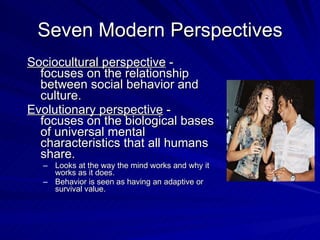 Seven Modern Perspectives
Sociocultural perspective -
  focuses on the relationship
  between social behavior and
  culture.
Evolutionary perspective -
  focuses on the biological bases
  of universal mental
  characteristics that all humans
  share.
  – Looks at the way the mind works and why it
    works as it does.
  – Behavior is seen as having an adaptive or
    survival value.
 