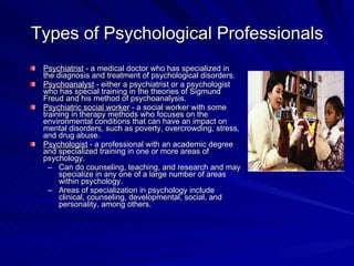 Types of Psychological Professionals
 Psychiatrist - a medical doctor who has specialized in
 the diagnosis and treatment of psychological disorders.
 Psychoanalyst - either a psychiatrist or a psychologist
 who has special training in the theories of Sigmund
 Freud and his method of psychoanalysis.
 Psychiatric social worker - a social worker with some
 training in therapy methods who focuses on the
 environmental conditions that can have an impact on
 mental disorders, such as poverty, overcrowding, stress,
 and drug abuse.
 Psychologist - a professional with an academic degree
 and specialized training in one or more areas of
 psychology.
   – Can do counseling, teaching, and research and may
      specialize in any one of a large number of areas
      within psychology.
   – Areas of specialization in psychology include
      clinical, counseling, developmental, social, and
      personality, among others.
 