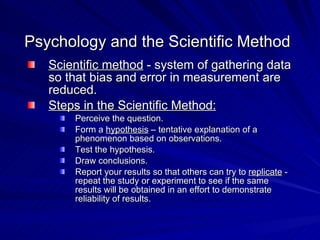 Psychology and the Scientific Method
   Scientific method - system of gathering data
   so that bias and error in measurement are
   reduced.
   Steps in the Scientific Method:
       Perceive the question.
       Form a hypothesis – tentative explanation of a
       phenomenon based on observations.
       Test the hypothesis.
       Draw conclusions.
       Report your results so that others can try to replicate -
       repeat the study or experiment to see if the same
       results will be obtained in an effort to demonstrate
       reliability of results.
 