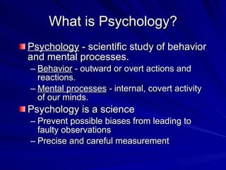 What is Psychology?
Psychology - scientific study of behavior
and mental processes.
– Behavior - outward or overt actions and
  reactions.
– Mental processes - internal, covert activity
  of our minds.
Psychology is a science
– Prevent possible biases from leading to
  faulty observations
– Precise and careful measurement
 