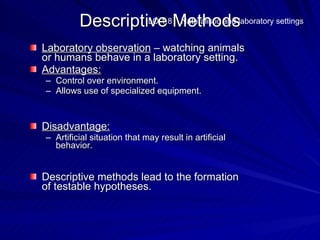 Descriptive Methodslaboratory settings
                  LO 1.8 Naturalistic and


Laboratory observation – watching animals
or humans behave in a laboratory setting.
Advantages:
– Control over environment.
– Allows use of specialized equipment.



Disadvantage:
– Artificial situation that may result in artificial
  behavior.


Descriptive methods lead to the formation
of testable hypotheses.
 