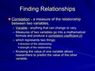 Finding Relationships
Correlation - a measure of the relationship
between two variables.
– Variable - anything that can change or vary.
– Measures of two variables go into a mathematical
  formula and produce a correlation coefficient (r)
– which represents two things:
     direction of the relationship.
     strength of the relationship.
– Knowing the value of one variable allows
  researchers to predict the value of the other
  variable.
 