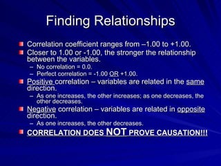 Finding Relationships
Correlation coefficient ranges from –1.00 to +1.00.
Closer to 1.00 or -1.00, the stronger the relationship
between the variables.
– No correlation = 0.0.
– Perfect correlation = -1.00 OR +1.00.
Positive correlation – variables are related in the same
direction.
– As one increases, the other increases; as one decreases, the
  other decreases.
Negative correlation – variables are related in opposite
direction.
– As one increases, the other decreases.
CORRELATION DOES NOT PROVE CAUSATION!!!
 
