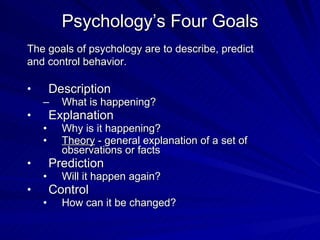 Psychology’s Four Goals
The goals of psychology are to describe, predict
and control behavior.

•       Description
    –     What is happening?
•       Explanation
    •     Why is it happening?
    •     Theory - general explanation of a set of
          observations or facts
•       Prediction
    •     Will it happen again?
•       Control
    •     How can it be changed?
 