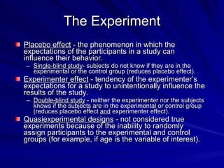 The Experiment
Placebo effect - the phenomenon in which the
expectations of the participants in a study can
influence their behavior.
– Single-blind study- subjects do not know if they are in the
  experimental or the control group (reduces placebo effect).
Experimenter effect - tendency of the experimenter’s
expectations for a study to unintentionally influence the
results of the study.
– Double-blind study - neither the experimenter nor the subjects
  knows if the subjects are in the experimental or control group
  (reduces placebo effect and experimenter effect).
Quasiexperimental designs - not considered true
experiments because of the inability to randomly
assign participants to the experimental and control
groups (for example, if age is the variable of interest).
 