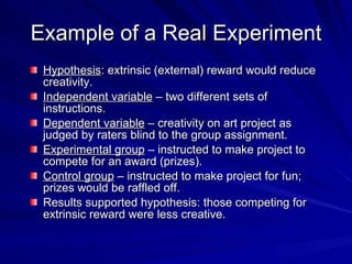 Example of a Real Experiment
 Hypothesis: extrinsic (external) reward would reduce
 creativity.
 Independent variable – two different sets of
 instructions.
 Dependent variable – creativity on art project as
 judged by raters blind to the group assignment.
 Experimental group – instructed to make project to
 compete for an award (prizes).
 Control group – instructed to make project for fun;
 prizes would be raffled off.
 Results supported hypothesis: those competing for
 extrinsic reward were less creative.
 