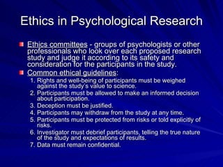Ethics in Psychological Research
 Ethics committees - groups of psychologists or other
 professionals who look over each proposed research
 study and judge it according to its safety and
 consideration for the participants in the study.
 Common ethical guidelines:
 1. Rights and well-being of participants must be weighed
    against the study’s value to science.
 2. Participants must be allowed to make an informed decision
    about participation.
 3. Deception must be justified.
 4. Participants may withdraw from the study at any time.
 5. Participants must be protected from risks or told explicitly of
    risks.
 6. Investigator must debrief participants, telling the true nature
    of the study and expectations of results.
 7. Data must remain confidential.
 
