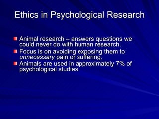Ethics in Psychological Research

 Animal research – answers questions we
 could never do with human research.
 Focus is on avoiding exposing them to
 unnecessary pain or suffering.
 Animals are used in approximately 7% of
 psychological studies.
 