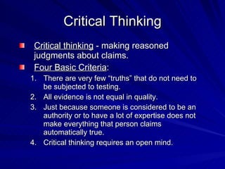 Critical Thinking
 Critical thinking - making reasoned
 judgments about claims.
 Four Basic Criteria:
1. There are very few “truths” that do not need to
   be subjected to testing.
2. All evidence is not equal in quality.
3. Just because someone is considered to be an
   authority or to have a lot of expertise does not
   make everything that person claims
   automatically true.
4. Critical thinking requires an open mind.
 