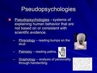 Pseudopsychologies
Pseudopsychologies - systems of
explaining human behavior that are
not based on or consistent with
scientific evidence.

–   Phrenology – reading bumps on the
    skull.

–   Palmistry – reading palms.

–   Graphology – analysis of personality
    through handwriting.
 