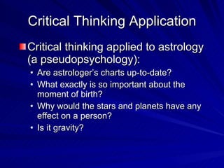 Critical Thinking Application
Critical thinking applied to astrology
(a pseudopsychology):
• Are astrologer’s charts up-to-date?
• What exactly is so important about the
  moment of birth?
• Why would the stars and planets have any
  effect on a person?
• Is it gravity?
 