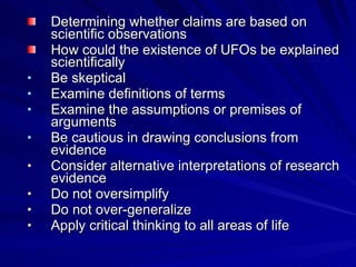 Determining whether claims are based on
    scientific observations
    How could the existence of UFOs be explained
    scientifically
•   Be skeptical
•   Examine definitions of terms
•   Examine the assumptions or premises of
    arguments
•   Be cautious in drawing conclusions from
    evidence
•   Consider alternative interpretations of research
    evidence
•   Do not oversimplify
•   Do not over-generalize
•   Apply critical thinking to all areas of life
 