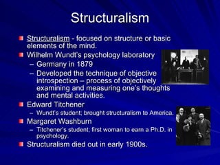 Structuralism
Structuralism - focused on structure or basic
elements of the mind.
Wilhelm Wundt’s psychology laboratory
 – Germany in 1879
 – Developed the technique of objective
   introspection – process of objectively
   examining and measuring one’s thoughts
   and mental activities.
Edward Titchener
– Wundt’s student; brought structuralism to America.
Margaret Washburn
– Titchener’s student; first woman to earn a Ph.D. in
  psychology.
Structuralism died out in early 1900s.
 