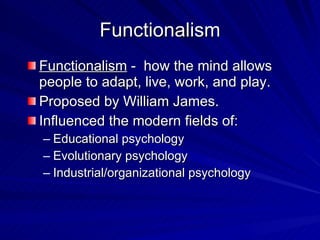 Functionalism
Functionalism - how the mind allows
people to adapt, live, work, and play.
Proposed by William James.
Influenced the modern fields of:
– Educational psychology
– Evolutionary psychology
– Industrial/organizational psychology
 