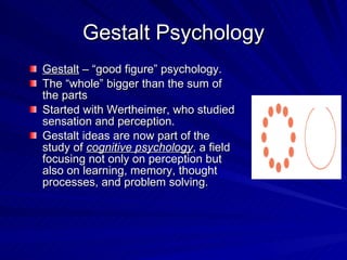 Gestalt Psychology
Gestalt – “good figure” psychology.
The “whole” bigger than the sum of
the parts
Started with Wertheimer, who studied
sensation and perception.
Gestalt ideas are now part of the
study of cognitive psychology, a field
focusing not only on perception but
also on learning, memory, thought
processes, and problem solving.
 