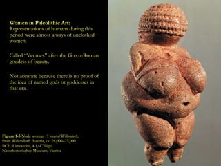 Figure 1-5  Nude woman ( Venus of Willendorf ), from Willendorf, Austria, ca. 28,000–25,000 BCE. Limestone, 4 1/4” high. Naturhistorisches Museum, Vienna . Women in Paleolithic Art:  Representations of humans during this period were almost always of unclothed women. Called “Venuses” after the Greco-Roman goddess of beauty. Not accurate because there is no proof of the idea of named gods or goddesses in that era. 