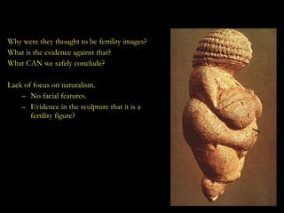 The Earliest Sculpted Forms Why were they thought to be fertility images? What is the evidence against that? What CAN we safely conclude? Lack of focus on naturalism. No facial features. Evidence in the sculpture that it is a fertility figure? 