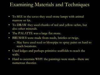 Examining Materials and Techniques To SEE in the caves they used stone lamps with animal marrow or fat. To DRAW they used chunks of red and yellow ochre, but also other minerals. The PALATTE was a large flat stone. BRUSHES were made from reeds, bristles or twigs. May have used reed or blowpipe to spray paint on hard to reach locations. Used ledges and perhaps primitive scaffolds to reach the walls. Hard to ascertain WHY the paintings were made– there are numerous theories 