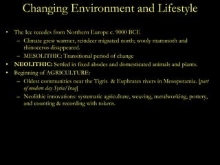 Changing Environment and Lifestyle The Ice recedes from Northern Europe c. 9000 BCE Climate grew warmer, reindeer migrated north; wooly mammoth and rhinoceros disappeared. MESOLITHIC: Transitional period of change NEOLITHIC:  Settled in fixed abodes and domesticated animals and plants. Beginning of AGRICULTURE:  Oldest communities near the Tigris  & Euphrates rivers in Mesopotamia. [ part of modern day Syria/Iraq ] Neolithic innovations: systematic agriculture, weaving, metalworking, pottery, and counting & recording with tokens. 