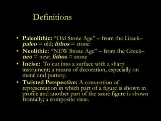 Definitions Paleolithic:  “Old Stone Age” – from the Greek–  paleo   = old;  lithos  = stone Neolithic:  “NEW Stone Age” – from the Greek–  neo   = new;  lithos  = stone Incise:   To cut into a surface with a sharp instrument; a means of decoration, especially on metal and pottery. Twisted Perspective:  A convention of representation in which part of a figure is shown in profile and another part of the same figure is shown frontally; a composite view. 