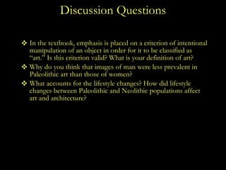 Discussion Questions In the textbook, emphasis is placed on a criterion of intentional manipulation of an object in order for it to be classified as “art.” Is this criterion valid? What is your definition of art? Why do you think that images of man were less prevalent in Paleolithic art than those of women? What accounts for the lifestyle changes? How did lifestyle changes between Paleolithic and Neolithic populations affect art and architecture?  How is the human figure presented differently in the Paleolithic to the Neolithic periods? Are there any similarities in the representation of the human figure between the two periods? 