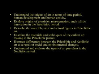 Goals Understand the origins of art in terms of time period, human development and human activity.  Explore origins of creativity, representation, and stylistic innovation in the Paleolithic period.  Describe the role of human and animal figures in Paleolithic art.  Examine the materials and techniques of the earliest art making in the Paleolithic period.  Illustrate differences between the Paleolithic and Neolithic art as a result of social and environmental changes. Understand and evaluate the types of art prevalent in the Neolithic period.  