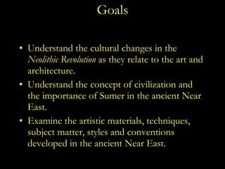Goals Understand the cultural changes in the  Neolithic Revolution  as they relate to the art and architecture. Understand the concept of civilization and the importance of Sumer in the ancient Near East.  Examine the artistic materials, techniques, subject matter, styles and conventions developed in the ancient Near East.  