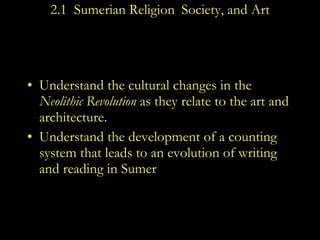 2.1  Sumerian Religion ,  Society, and Art Understand the cultural changes in the  Neolithic Revolution  as they relate to the art and architecture. Understand the development of a counting system that leads to an evolution of writing and reading in Sumer 