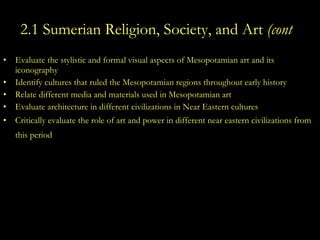 2.1 Sumerian Religion, Society, and Art  (cont .) Evaluate the stylistic and formal visual aspects of Mesopotamian art and its iconography  Identify cultures that ruled the Mesopotamian regions throughout early history Relate different media and materials used in Mesopotamian art  Evaluate architecture in different civilizations in Near Eastern cultures  Critically evaluate the role of art and power in different near eastern civilizations from this period   