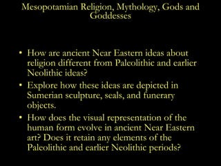 Mesopotamian Religion, Mythology, Gods and Goddesses How are ancient Near Eastern ideas about religion different from Paleolithic and earlier Neolithic ideas? Explore how these ideas are depicted in Sumerian sculpture, seals, and funerary objects. How does the visual representation of the human form evolve in ancient Near Eastern art? Does it retain any elements of the Paleolithic and earlier Neolithic periods? 