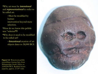 Figure 1-2   Waterworn pebble resembling a human face, from Makapansgat, South Africa, ca. 3,000,000 BCE. Reddish brown jasperite, approx. 2 3/8” wide. Why art must be  intentional   and   representational  in order to be called art. Must be modified by human  intervention beyond mere  selection. How do we know this pebble  was “selected ”? Why does it need to be modified  to be called art? Intentional  creation of art  objects dates to 30,000 BCE 