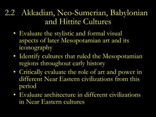 2.2  Akkadian, Neo-Sumerian, Babylonian ,  and Hittite Cultures Evaluate the stylistic and formal visual aspects of later Mesopotamian art and its iconography  Identify cultures that ruled the Mesopotamian regions throughout early history  Critically evaluate the role of art and power in different Near Eastern civilizations from this period  Evaluate architecture in different civilizations in Near Eastern cultures 