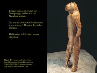 Figure 1-4  Human with feline head, from Hohlenstein-Stadel, Germany, ca. 30,000–28,000 BCE. Mammoth ivory, 11 5/8” high. Ulmer Museum, Ulm.   Bridges time gap between the  Makapansgat pebble  and the Namibian animal. No way to know what the intention was – sorcerer? Humans dressed as animals? Did involve skill & time, so was important 