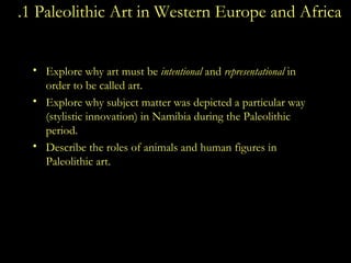 1 .1 Paleolithic Art in Western Europe and Africa Explore why art must be  intentional  and  representational  in order to be called art. Explore why subject matter was depicted a particular way (stylistic innovation) in Namibia during the Paleolithic period. Describe the roles of animals and human figures in Paleolithic art.  