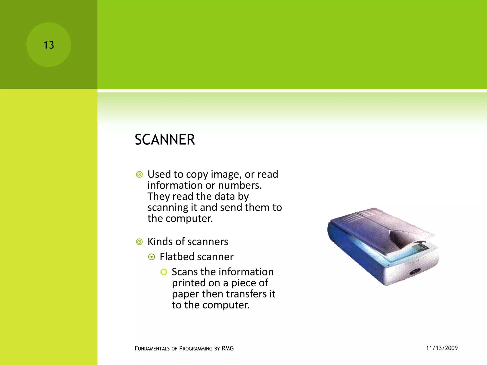 SCANNERUsed to copy image, or read information or numbers. They read the data by scanning it and send them to the computer.Kinds of scannersFlatbed scannerScans the information printed on a piece of paper then transfers it to the computer.11/12/2009Fundamentals of Programming by RMG13