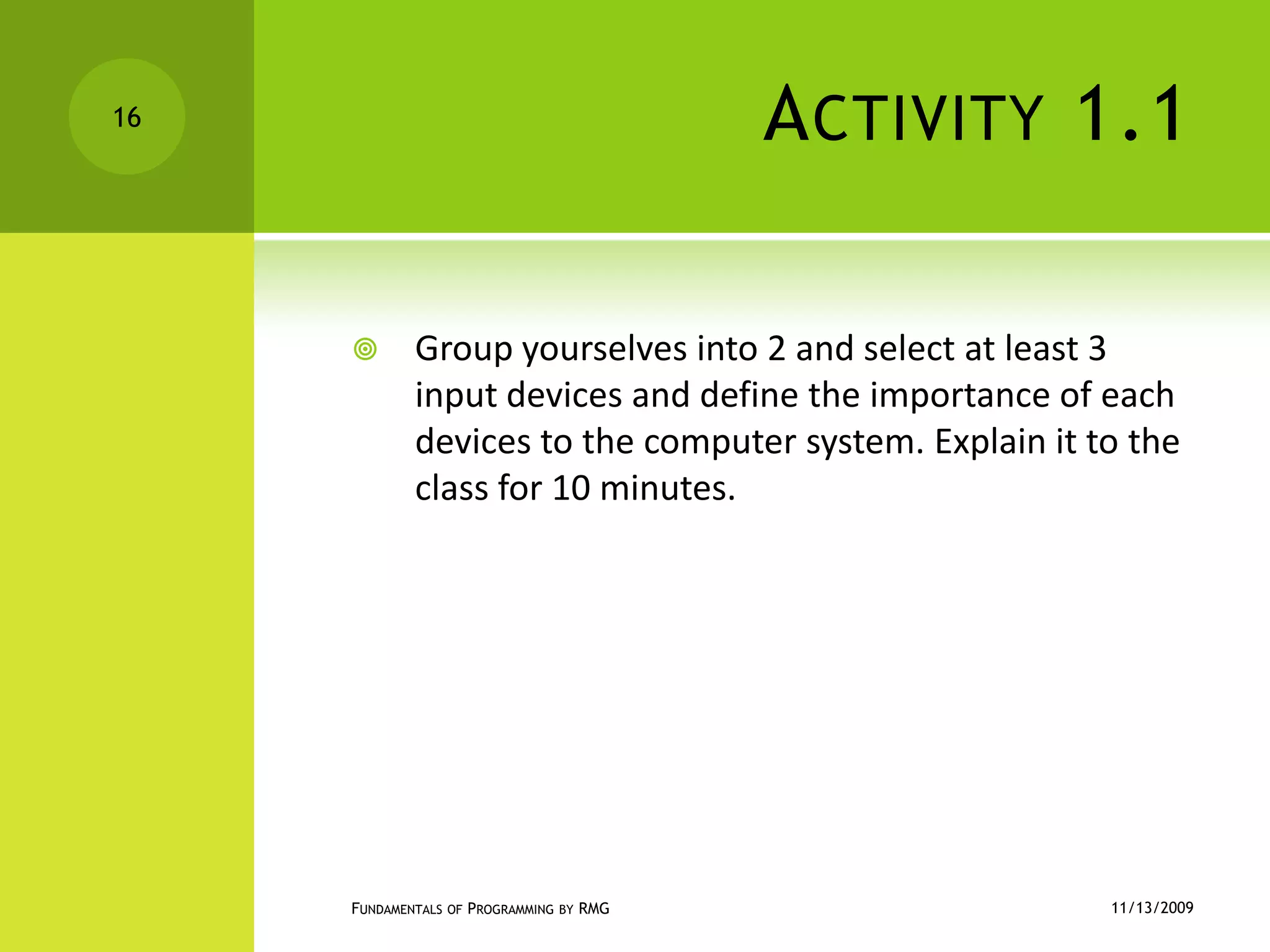 Activity 1.1Group yourselves into 2 and select at least 3 input devices and define the importance of each devices to the computer system. Explain it to the class for 10 minutes.11/12/2009Fundamentals of Programming by RMG16