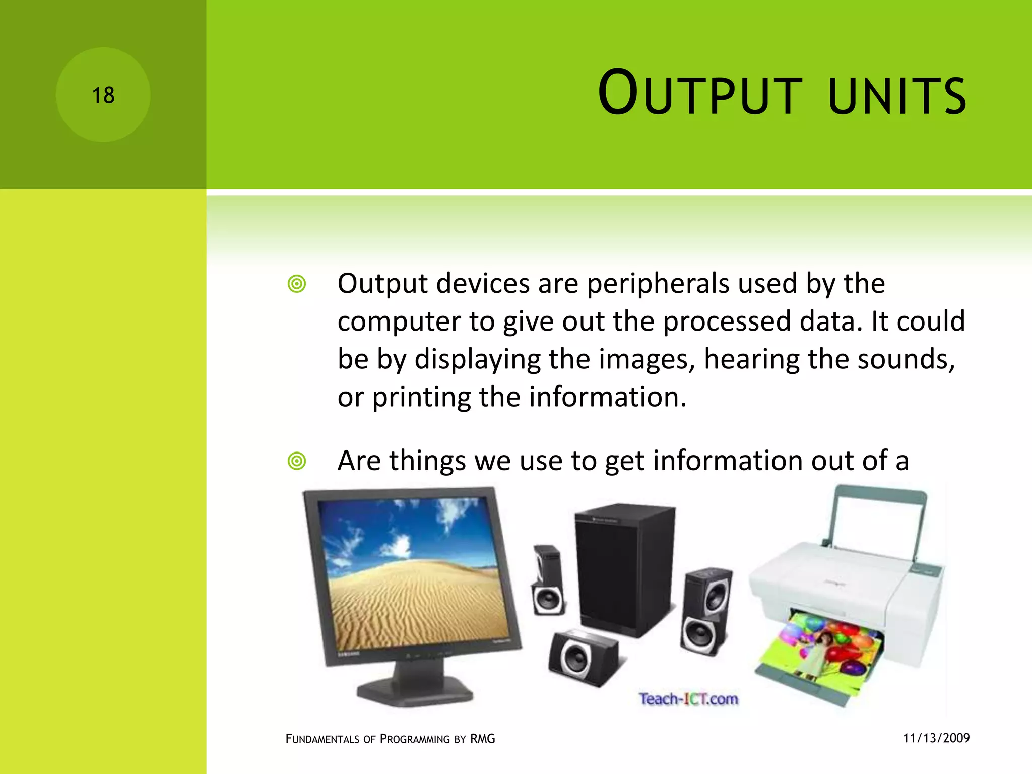 Output unitsOutput devices are peripherals used by the computer to give out the processed data. It could be by displaying the images, hearing the sounds, or printing the information.Are things we use to get information out of a computer.11/12/2009Fundamentals of Programming by RMG18