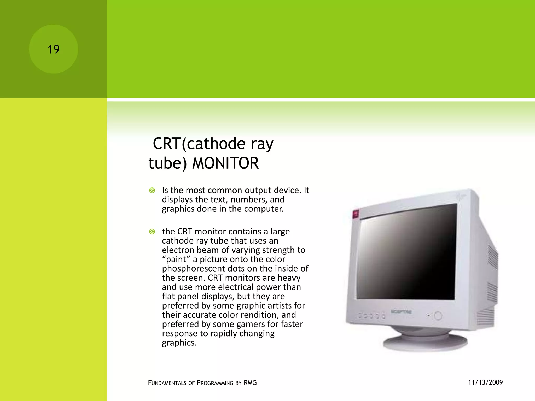  CRT(cathode ray tube) MONITORIs the most common output device. It displays the text, numbers, and graphics done in the computer.the CRT monitor contains a large cathode ray tube that uses an electron beam of varying strength to “paint” a picture onto the color phosphorescent dots on the inside of the screen. CRT monitors are heavy and use more electrical power than flat panel displays, but they are preferred by some graphic artists for their accurate color rendition, and preferred by some gamers for faster response to rapidly changing graphics.11/12/2009Fundamentals of Programming by RMG19